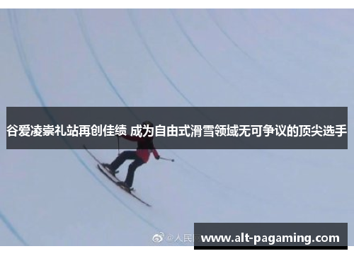 谷爱凌崇礼站再创佳绩 成为自由式滑雪领域无可争议的顶尖选手
