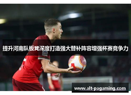 提升河南队板凳深度打造强大替补阵容增强杯赛竞争力