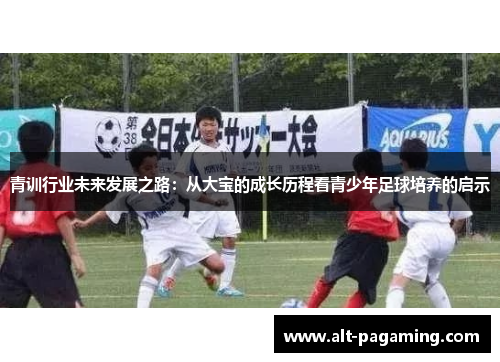 青训行业未来发展之路:从大宝的成长历程看青少年足球培养的启示 青训行业未来发展之路:从大宝的成长历程看青少年足球培养的启示