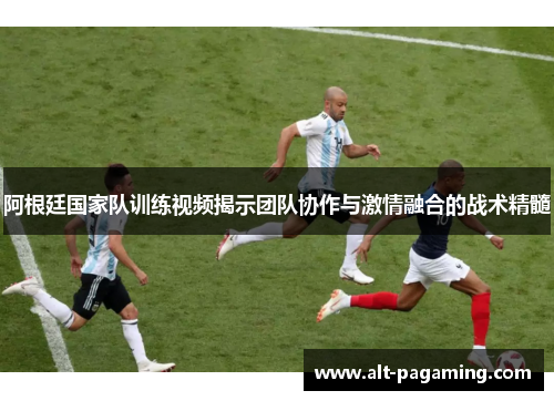 阿根廷国家队训练视频揭示团队协作与激情融合的战术精髓