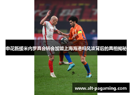申花新援米内罗真会转会加盟上海海港吗风波背后的真相揭秘 申花新援米内罗真会转会加盟上海海港吗风波背后的真相揭秘