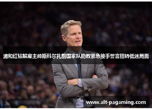 浦和红钻解雇主帅斯科尔扎前国家队助教紧急接手誓言扭转低迷局面 浦和红钻解雇主帅斯科尔扎前国家队助教紧急接手誓言扭转低迷局面